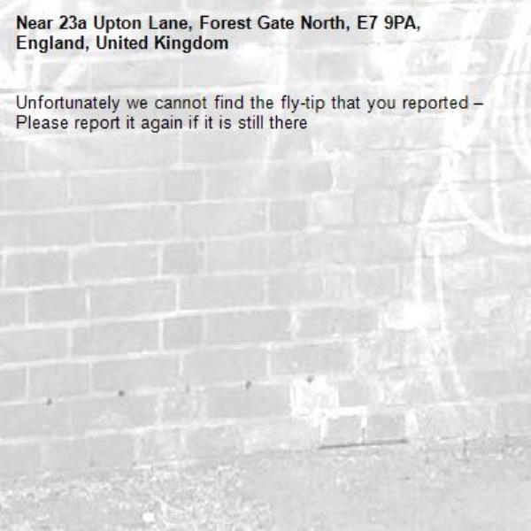 Unfortunately we cannot find the fly-tip that you reported – Please report it again if it is still there-23a Upton Lane, Forest Gate North, E7 9PA, England, United Kingdom