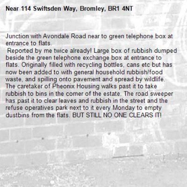 Junction with Avondale Road near to green telephone box at entrance to flats.
 Reported by me twice already! Large box of rubbish dumped beside the green telephone exchange box at entrance to flats. Originally filled with recycling bottles, cans etc but has now been added to with general household rubbish/food waste, and spilling onto pavement and spread by wildlife.
The caretaker of Pheonix Housing walks past it to take rubbish to bins in the corner of the estate. The road sweeper has past it to clear leaves and rubbish in the street and the refuse operatives park next to it every Monday to empty dustbins from the flats. BUT STILL NO ONE CLEARS IT! -114 Swiftsden Way, Bromley, BR1 4NT