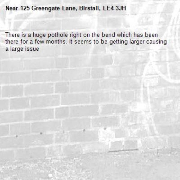 There is a huge pothole right on the bend which has been there for a few months. It seems to be getting larger causing a large issue -125 Greengate Lane, Birstall, LE4 3JH