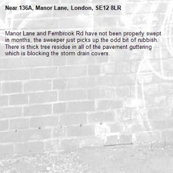Manor Lane and Fernbrook Rd have not been properly swept in months, the sweeper just picks up the odd bit of rubbish. There is thick tree residue in all of the pavement guttering which is blocking the storm drain covers.-136A, Manor Lane, London, SE12 8LR