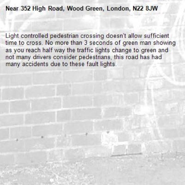 Light controlled pedestrian crossing doesn’t allow sufficient time to cross. No more than 3 seconds of green man showing as you reach half way the traffic lights change to green and not many drivers consider pedestrians, this road has had many accidents due to these fault lights.-352 High Road, Wood Green, London, N22 8JW