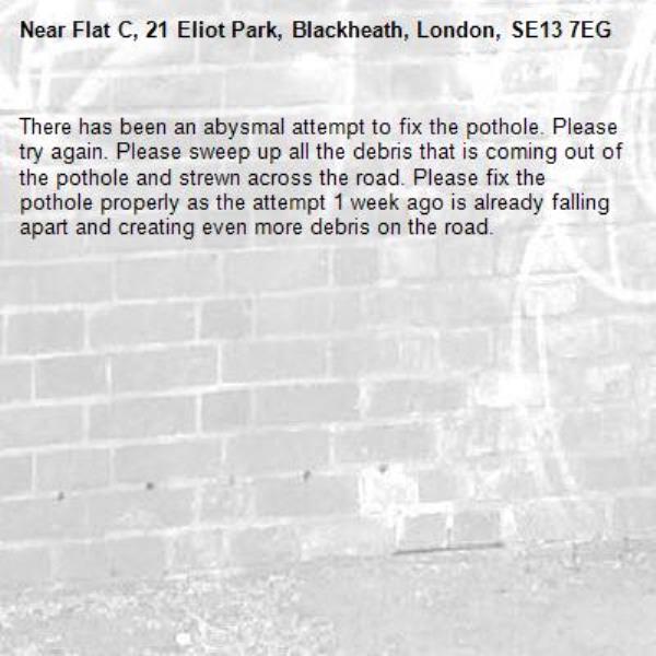 There has been an abysmal attempt to fix the pothole. Please try again. Please sweep up all the debris that is coming out of the pothole and strewn across the road. Please fix the pothole properly as the attempt 1 week ago is already falling apart and creating even more debris on the road. -Flat C, 21 Eliot Park, Blackheath, London, SE13 7EG