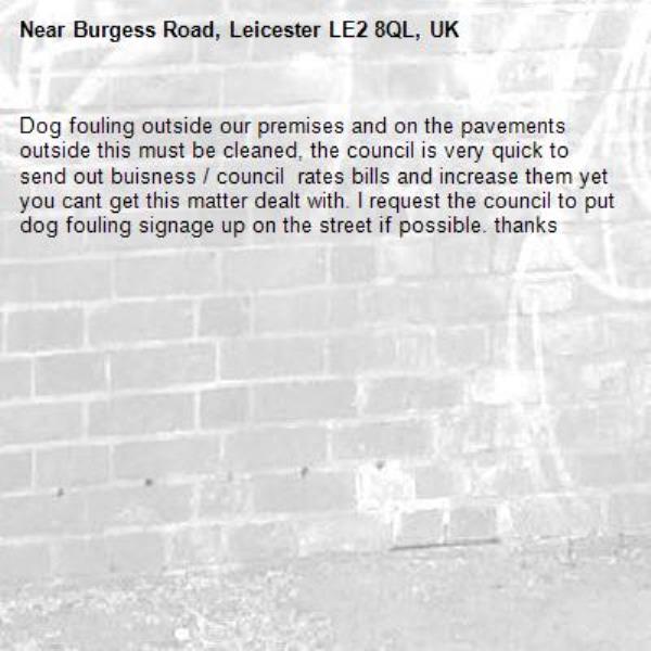 Dog fouling outside our premises and on the pavements outside this must be cleaned, the council is very quick to send out buisness / council  rates bills and increase them yet you cant get this matter dealt with. I request the council to put dog fouling signage up on the street if possible. thanks-Burgess Road, Leicester LE2 8QL, UK