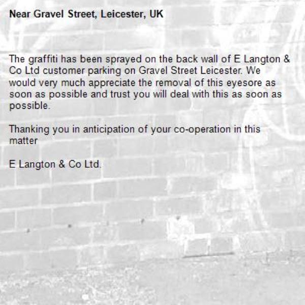 The graffiti has been sprayed on the back wall of E Langton &amp; Co Ltd customer parking on Gravel Street Leicester. We would very much appreciate the removal of this eyesore as soon as possible and trust you will deal with this as soon as possible.

Thanking you in anticipation of your co-operation in this matter

E Langton &amp; Co Ltd.-Gravel Street, Leicester, UK