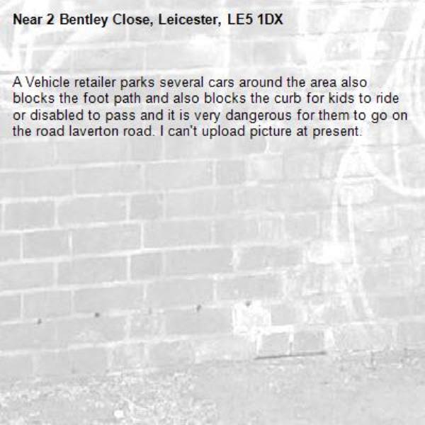 A Vehicle retailer parks several cars around the area also blocks the foot path and also blocks the curb for kids to ride or disabled to pass and it is very dangerous for them to go on the road laverton road. I can't upload picture at present.-2 Bentley Close, Leicester, LE5 1DX