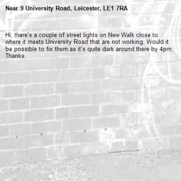 Hi, there&#39;s a couple of street lights on New Walk close to where it meets University Road that are not working. Would it be possible to fix them as it&#39;s quite dark around there by 4pm. Thanks. -9 University Road, Leicester, LE1 7RA