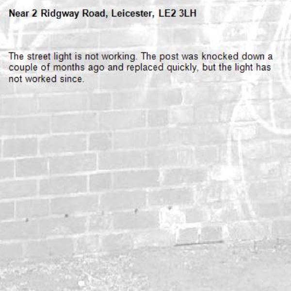 The street light is not working. The post was knocked down a couple of months ago and replaced quickly, but the light has not worked since. 
-2 Ridgway Road, Leicester, LE2 3LH