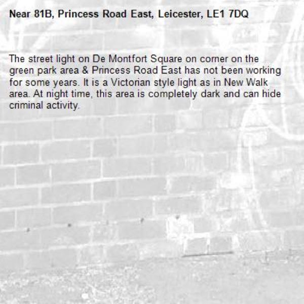 The street light on De Montfort Square on corner on the green park area &amp; Princess Road East has not been working for some years. It is a Victorian style light as in New Walk area. At night time, this area is completely dark and can hide criminal activity.-81B, Princess Road East, Leicester, LE1 7DQ