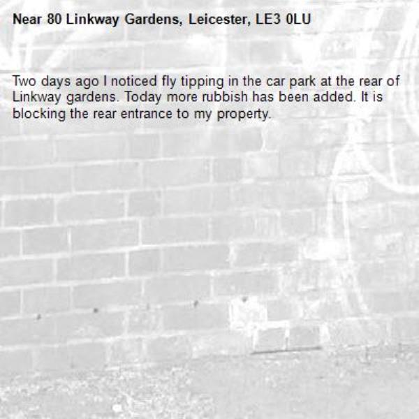 Two days ago I noticed fly tipping in the car park at the rear of Linkway gardens. Today more rubbish has been added. It is blocking the rear entrance to my property.-80 Linkway Gardens, Leicester, LE3 0LU