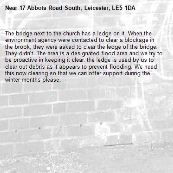 The bridge next to the church has a ledge on it. When the environment agency were contacted to clear a blockage in the brook, they were asked to clear the ledge of the bridge. They didn't. The area is a designated flood area and we try to be proactive in keeping it clear. the ledge is used by us to clear out debris as it appears to prevent flooding. We need this now clearing so that we can offer support during the winter months please.-17 Abbots Road South, Leicester, LE5 1DA