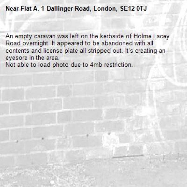 An empty caravan was left on the kerbside of Holme Lacey Road overnight. It appeared to be abandoned with all contents and license plate all stripped out. It’s creating an eyesore in the area.
Not able to load photo due to 4mb restriction. -Flat A, 1 Dallinger Road, London, SE12 0TJ