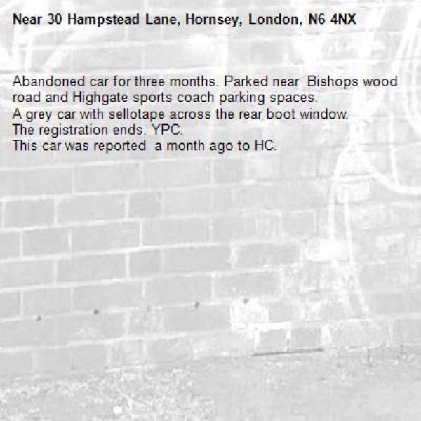 Abandoned car for three months. Parked near  Bishops wood road and Highgate sports coach parking spaces.
A grey car with sellotape across the rear boot window.
The registration ends. YPC.
This car was reported  a month ago to HC.
-30 Hampstead Lane, Hornsey, London, N6 4NX