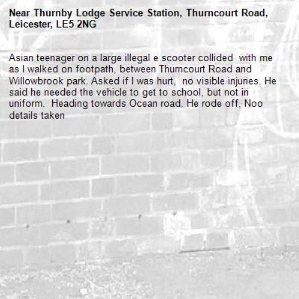 Asian teenager on a large illegal e scooter collided  with me as I walked on footpath, between Thurncourt Road and Willowbrook park. Asked if I was hurt,  no visible injuries. He said he needed the vehicle to get to school, but not in uniform.  Heading towards Ocean road. He rode off, Noo details taken-Thurnby Lodge Service Station, Thurncourt Road, Leicester, LE5 2NG
