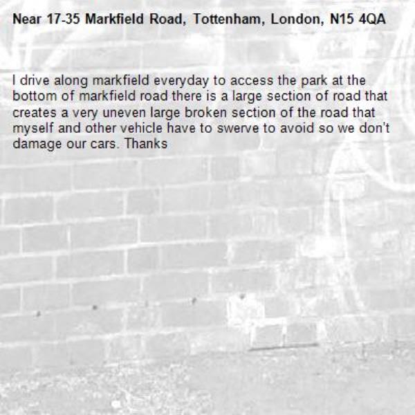 I drive along markfield everyday to access the park at the bottom of markfield road there is a large section of road that creates a very uneven large broken section of the road that myself and other vehicle have to swerve to avoid so we don’t damage our cars. Thanks -17-35 Markfield Road, Tottenham, London, N15 4QA