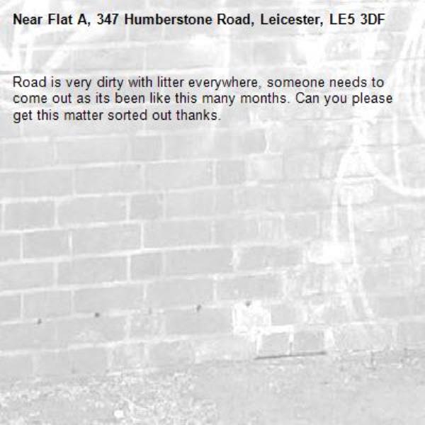 Road is very dirty with litter everywhere, someone needs to come out as its been like this many months. Can you please get this matter sorted out thanks.-Flat A, 347 Humberstone Road, Leicester, LE5 3DF