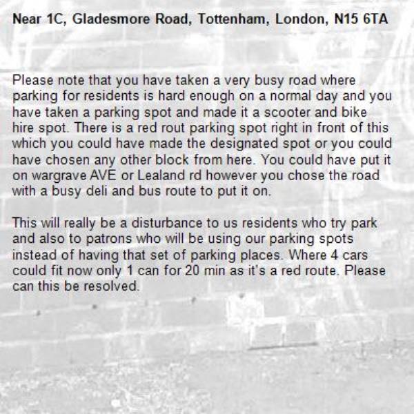 Please note that you have taken a very busy road where parking for residents is hard enough on a normal day and you have taken a parking spot and made it a scooter and bike hire spot. There is a red rout parking spot right in front of this which you could have made the designated spot or you could have chosen any other block from here. You could have put it on wargrave AVE or Lealand rd however you chose the road with a busy deli and bus route to put it on. 

This will really be a disturbance to us residents who try park and also to patrons who will be using our parking spots instead of having that set of parking places. Where 4 cars could fit now only 1 can for 20 min as it's a red route. Please can this be resolved. -1C, Gladesmore Road, Tottenham, London, N15 6TA