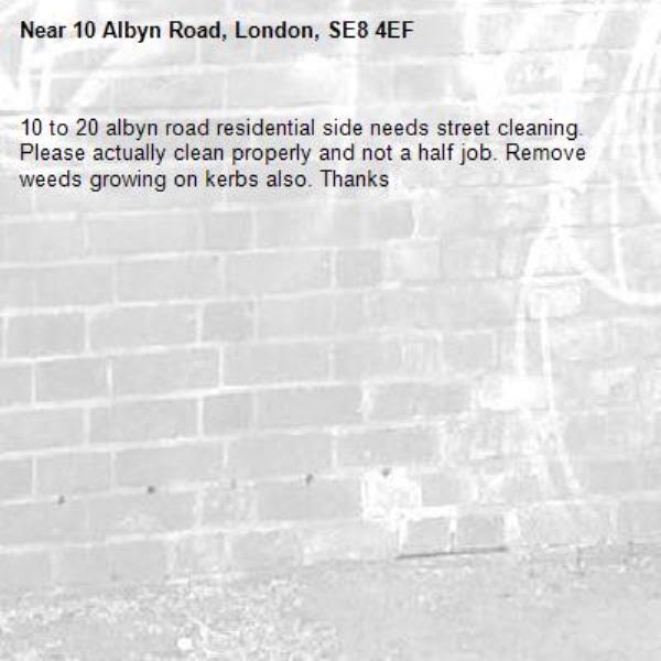 10 to 20 albyn road residential side needs street cleaning. Please actually clean properly and not a half job. Remove weeds growing on kerbs also. Thanks -10 Albyn Road, London, SE8 4EF
