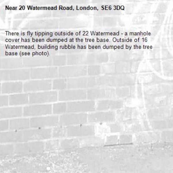 There is fly tipping outside of 22 Watermead - a manhole cover has been dumped at the tree base. Outside of 16 Watermead, building rubble has been dumped by the tree base (see photo).-20 Watermead Road, London, SE6 3DQ