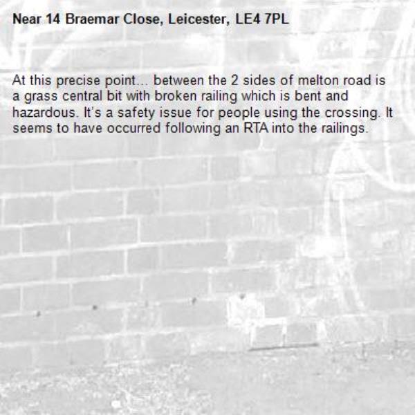At this precise point… between the 2 sides of melton road is a grass central bit with broken railing which is bent and hazardous. It’s a safety issue for people using the crossing. It seems to have occurred following an RTA into the railings. -14 Braemar Close, Leicester, LE4 7PL