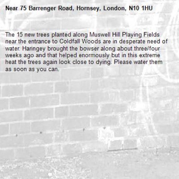 The 15 new trees planted along Muswell Hill Playing Fields near the entrance to Coldfall Woods are in desperate need of water. Haringey brought the bowser along about three/four weeks ago and that helped enormously but in this extreme heat the trees again look close to dying. Please water them as soon as you can. -75 Barrenger Road, Hornsey, London, N10 1HU
