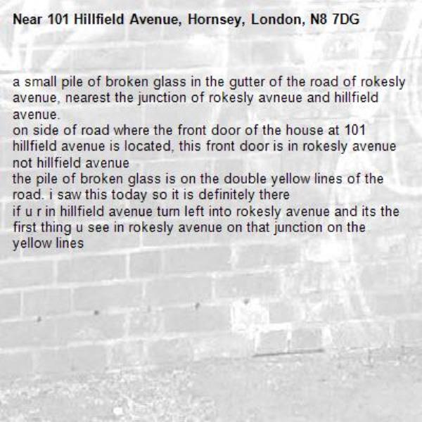 a small pile of broken glass in the gutter of the road of rokesly avenue, nearest the junction of rokesly avneue and hillfield avenue.
on side of road where the front door of the house at 101 hillfield avenue is located, this front door is in rokesly avenue not hillfield avenue
the pile of broken glass is on the double yellow lines of the road. i saw this today so it is definitely there
if u r in hillfield avenue turn left into rokesly avenue and its the first thing u see in rokesly avenue on that junction on the yellow lines-101 Hillfield Avenue, Hornsey, London, N8 7DG