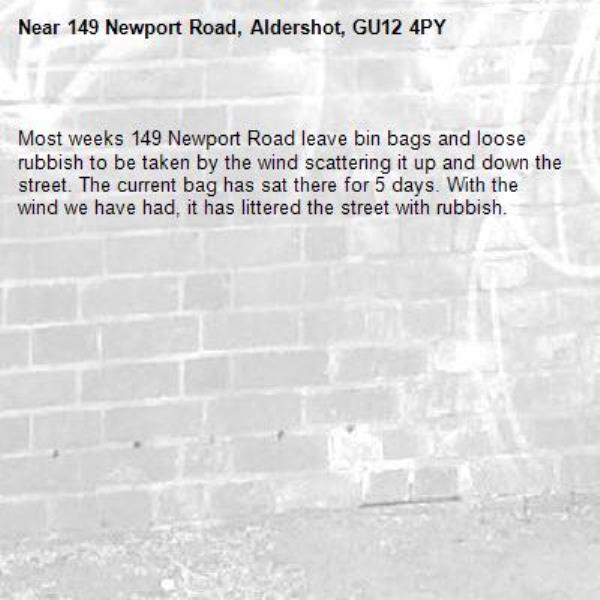 
Most weeks 149 Newport Road leave bin bags and loose rubbish to be taken by the wind scattering it up and down the street. The current bag has sat there for 5 days. With the wind we have had, it has littered the street with rubbish.-149 Newport Road, Aldershot, GU12 4PY