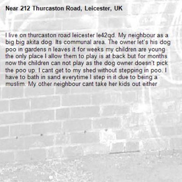 I live on thurcaston road leicester le42qd. My neighbour as a big big akita dog. Its communal area. The owner let's his dog poo in gardens n leaves it for weeks my children are young the only place I allow them to play is at back but for months now the children can not play as the dog owner doesn't pick the poo up. I cant get to my shed without stepping in poo. I have to bath in sand everytime I step in it due to being a muslim. My other neighbour cant take her kids out either-212 Thurcaston Road, Leicester, UK