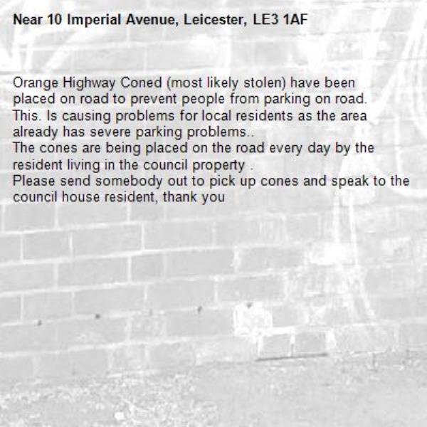 Orange Highway Coned (most likely stolen) have been placed on road to prevent people from parking on road.
This. Is causing problems for local residents as the area already has severe parking problems.. 
The cones are being placed on the road every day by the resident living in the council property .
Please send somebody out to pick up cones and speak to the council house resident, thank you -10 Imperial Avenue, Leicester, LE3 1AF