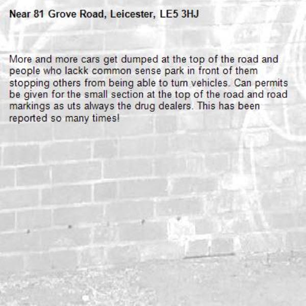 More and more cars get dumped at the top of the road and people who lackk common sense park in front of them stopping others from being able to turn vehicles. Can permits be given for the small section at the top of the road and road markings as uts always the drug dealers. This has been reported so many times!-81 Grove Road, Leicester, LE5 3HJ