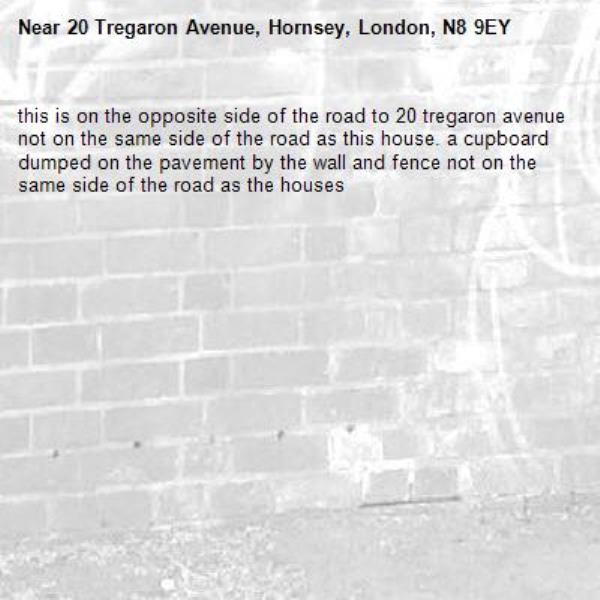 this is on the opposite side of the road to 20 tregaron avenue not on the same side of the road as this house. a cupboard dumped on the pavement by the wall and fence not on the same side of the road as the houses-20 Tregaron Avenue, Hornsey, London, N8 9EY