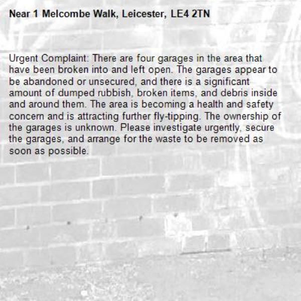 Urgent Complaint: There are four garages in the area that have been broken into and left open. The garages appear to be abandoned or unsecured, and there is a significant amount of dumped rubbish, broken items, and debris inside and around them. The area is becoming a health and safety concern and is attracting further fly-tipping. The ownership of the garages is unknown. Please investigate urgently, secure the garages, and arrange for the waste to be removed as soon as possible.

-1 Melcombe Walk, Leicester, LE4 2TN