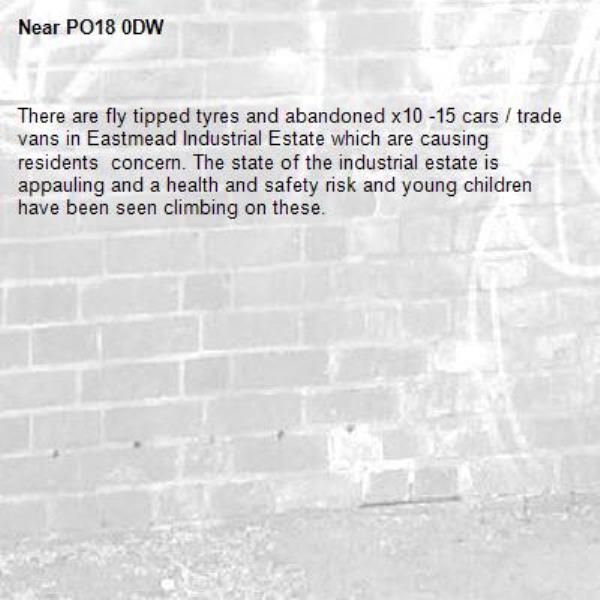 There are fly tipped tyres and abandoned x10 -15 cars / trade vans in Eastmead Industrial Estate which are causing residents  concern. The state of the industrial estate is appauling and a health and safety risk and young children have been seen climbing on these.-PO18 0DW 