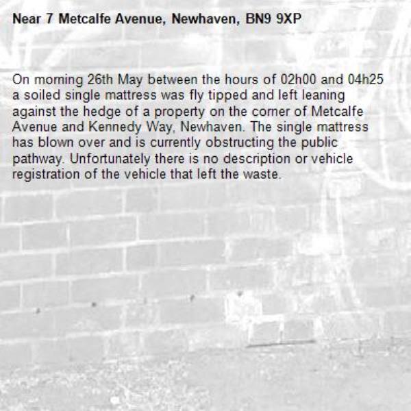 On morning 26th May between the hours of 02h00 and 04h25 a soiled single mattress was fly tipped and left leaning against the hedge of a property on the corner of Metcalfe Avenue and Kennedy Way, Newhaven. The single mattress has blown over and is currently obstructing the public pathway. Unfortunately there is no description or vehicle registration of the vehicle that left the waste.-7 Metcalfe Avenue, Newhaven, BN9 9XP