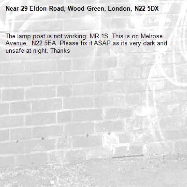 The lamp post is not working: MR 1S. This is on Melrose Avenue,  N22 5EA. Please fix it ASAP as its very dark and unsafe at night. Thanks -29 Eldon Road, Wood Green, London, N22 5DX