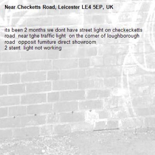its been 2 months we dont have street light on checkecketts road  near tghe traffic light  on the corner of loughborough road  opposit furniture direct showroom
2 sterrt  light not working-Checketts Road, Leicester LE4 5EP, UK
