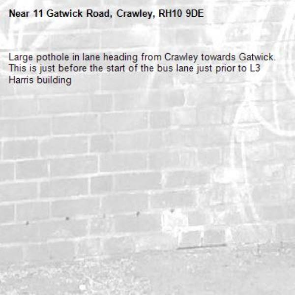 Large pothole in lane heading from Crawley towards Gatwick. This is just before the start of the bus lane just prior to L3 Harris building-11 Gatwick Road, Crawley, RH10 9DE