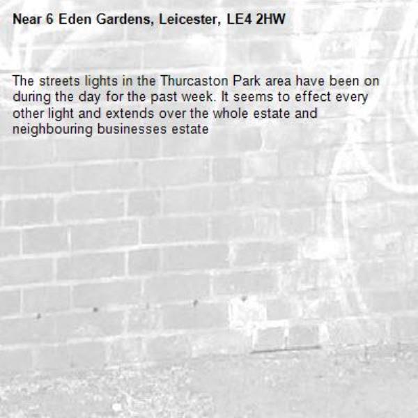 The streets lights in the Thurcaston Park area have been on during the day for the past week. It seems to effect every other light and extends over the whole estate and neighbouring businesses estate-6 Eden Gardens, Leicester, LE4 2HW