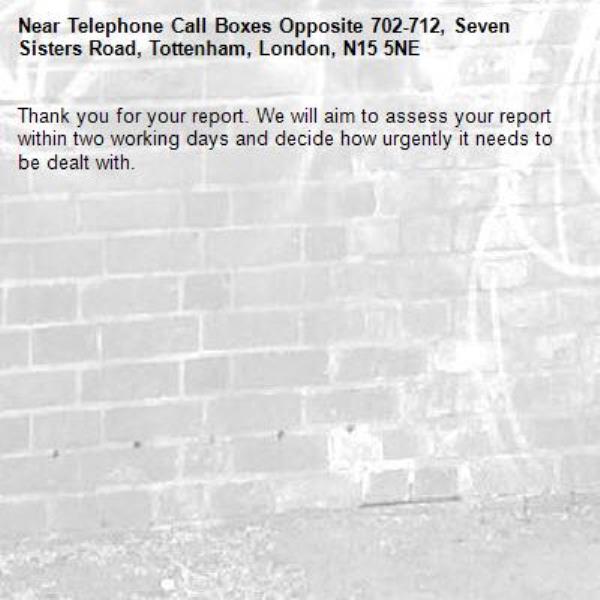 Thank you for your report. We will aim to assess your report within two working days and decide how urgently it needs to be dealt with.-Telephone Call Boxes Opposite 702-712, Seven Sisters Road, Tottenham, London, N15 5NE