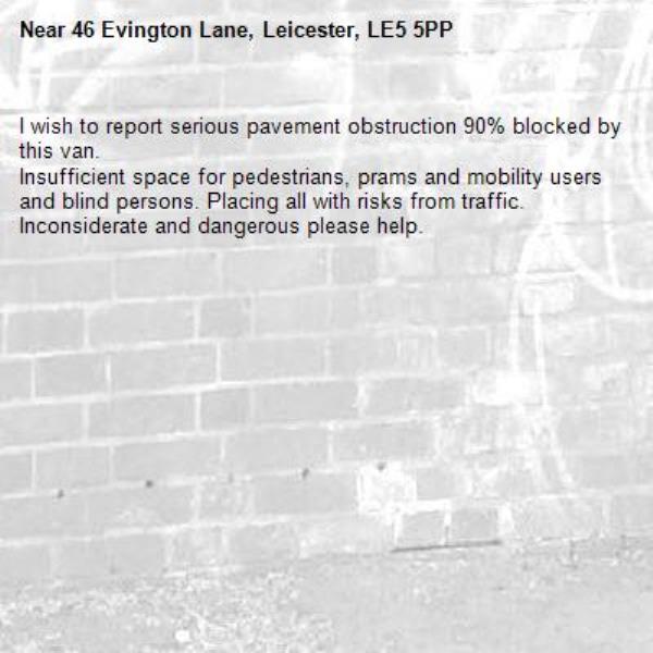 I wish to report serious pavement obstruction 90% blocked by this van.
Insufficient space for pedestrians, prams and mobility users and blind persons. Placing all with risks from traffic.
Inconsiderate and dangerous please help.-46 Evington Lane, Leicester, LE5 5PP