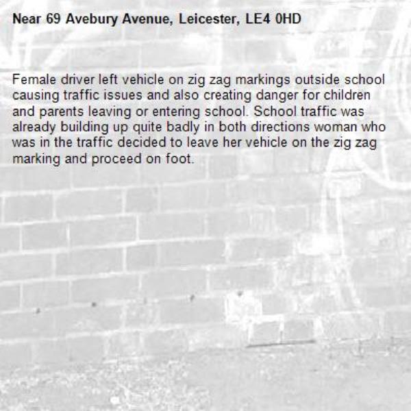 Female driver left vehicle on zig zag markings outside school causing traffic issues and also creating danger for children and parents leaving or entering school. School traffic was already building up quite badly in both directions woman who was in the traffic decided to leave her vehicle on the zig zag marking and proceed on foot.-69 Avebury Avenue, Leicester, LE4 0HD