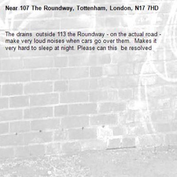 The drains  outside 113 the Roundway - on the actual road - make very loud noises when cars go over them.  Makes it very hard to sleep at night. Please can this  be resolved-107 The Roundway, Tottenham, London, N17 7HD