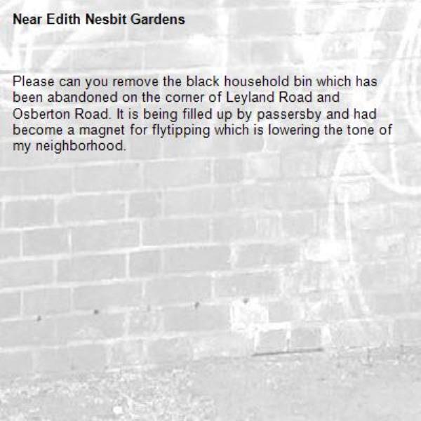 Please can you remove the black household bin which has been abandoned on the corner of Leyland Road and Osberton Road. It is being filled up by passersby and had become a magnet for flytipping which is lowering the tone of my neighborhood.-Edith Nesbit Gardens