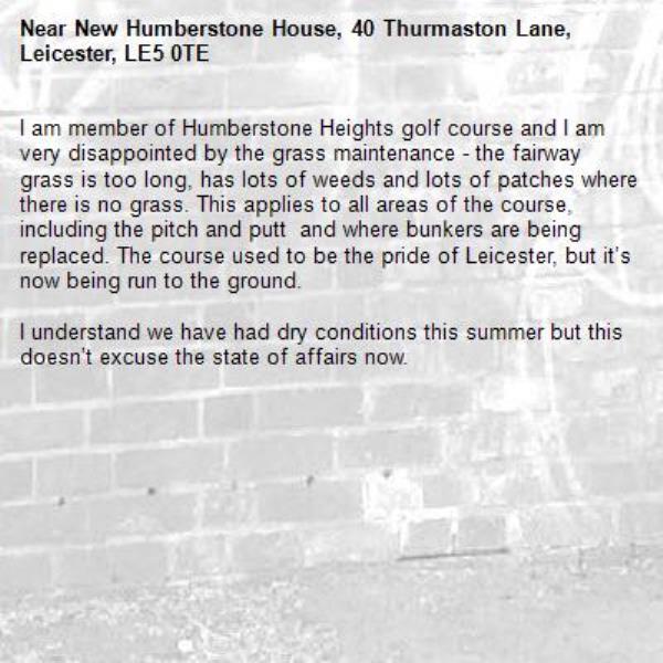 I am member of Humberstone Heights golf course and I am very disappointed by the grass maintenance - the fairway grass is too long, has lots of weeds and lots of patches where there is no grass. This applies to all areas of the course, including the pitch and putt  and where bunkers are being replaced. The course used to be the pride of Leicester, but it’s now being run to the ground.

I understand we have had dry conditions this summer but this doesn’t excuse the state of affairs now.-New Humberstone House, 40 Thurmaston Lane, Leicester, LE5 0TE