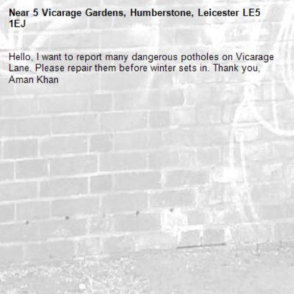 Hello, I want to report many dangerous potholes on Vicarage Lane. Please repair them before winter sets in. Thank you, Aman Khan-5 Vicarage Gardens, Humberstone, Leicester LE5 1EJ