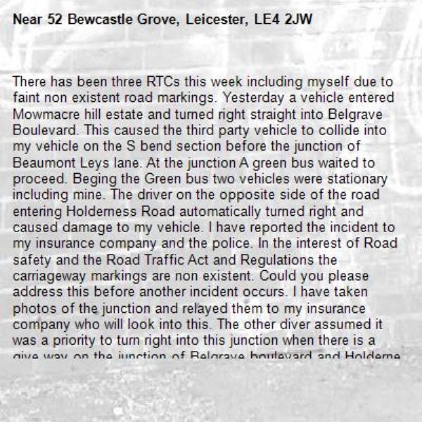 There has been three RTCs this week including myself due to faint non existent road markings. Yesterday a vehicle entered Mowmacre hill estate and turned right straight into Belgrave Boulevard. This caused the third party vehicle to collide into my vehicle on the S bend section before the junction of Beaumont Leys lane. At the junction A green bus waited to proceed. Beging the Green bus two vehicles were stationary including mine. The driver on the opposite side of the road entering Holderness Road automatically turned right and caused damage to my vehicle. I have reported the incident to my insurance company and the police. In the interest of Road safety and the Road Traffic Act and Regulations the carriageway markings are non existent. Could you please address this before another incident occurs. I have taken photos of the junction and relayed them to my insurance company who will look into this. The other diver assumed it was a priority to turn right into this junction when there is a give way on the junction of Belgrave boulevard and Holderness road. 
The trauma, and inconvenience of this incident has caused upset not to me Timon the neglect of road markings and school sights that have not been addressed for 25 years. As a resident I have noted that Mowmacre road markings are non existent. 
On another matter. Speed limits are non existent with no repeaters. Bewcastle grove vehicles drive fast in excess of 20 mph (Average speed 30-40 mph from the junction to the care home including Taxis and employees being dropped off early morning and through out the day. 
You may ask how do I calculate speed. Time divide by distance =speed - the 20 mph sign is too high and drivers do not see this because it is in the wrong position above the school waiting restrictions sign. 
Thankyou for your time and I hope the matter is resolved before another RTC occurs with in the next 4 weeks. 
Yours sincerely 
Ian TRAFFORD MBE
Armed Forces Covenant 
Armed Forces Network Services Champion -52 Bewcastle Grove, Leicester, LE4 2JW