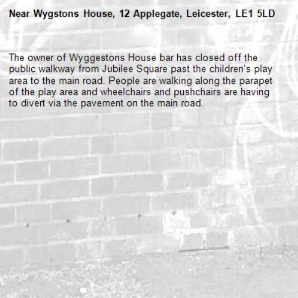 The owner of Wyggestons House bar has closed off the public walkway from Jubilee Square past the children’s play area to the main road. People are walking along the parapet of the play area and wheelchairs and pushchairs are having to divert via the pavement on the main road. -Wygstons House, 12 Applegate, Leicester, LE1 5LD