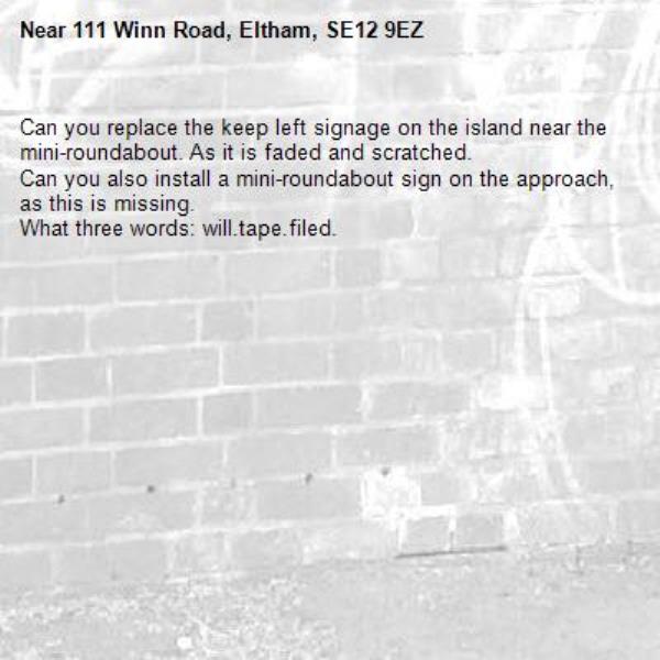 Can you replace the keep left signage on the island near the mini-roundabout. As it is faded and scratched.
Can you also install a mini-roundabout sign on the approach, as this is missing.
What three words: will.tape.filed.-111 Winn Road, Eltham, SE12 9EZ