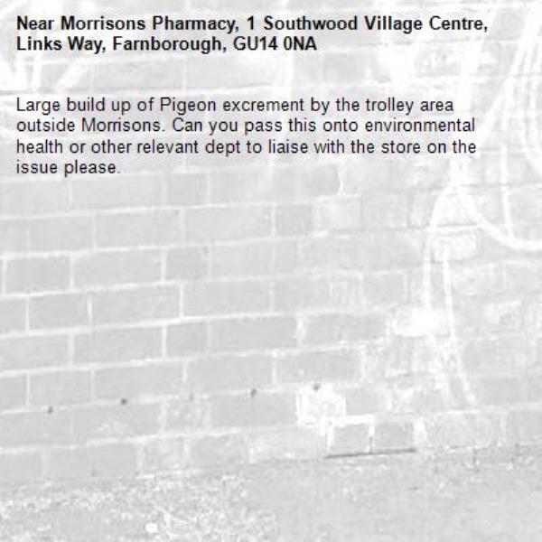 Large build up of Pigeon excrement by the trolley area outside Morrisons. Can you pass this onto environmental health or other relevant dept to liaise with the store on the issue please. -Morrisons Pharmacy, 1 Southwood Village Centre, Links Way, Farnborough, GU14 0NA