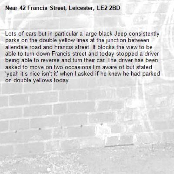 Lots of cars but in particular a large black Jeep consistently parks on the double yellow lines at the junction between allendale road and Francis street. It blocks the view to be able to turn down Francis street and today stopped a driver being able to reverse and turn their car. The driver has been asked to move on two occasions I’m aware of but stated ‘yeah it’s nice isn’t it’ when I asked if he knew he had parked on double yellows today. -42 Francis Street, Leicester, LE2 2BD