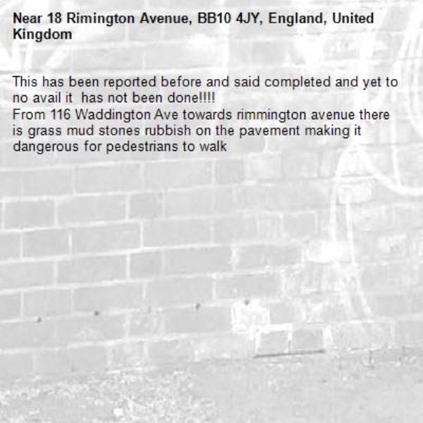 This has been reported before and said completed and yet to no avail it  has not been done!!!!
From 116 Waddington Ave towards rimmington avenue there is grass mud stones rubbish on the pavement making it dangerous for pedestrians to walk -18 Rimington Avenue, BB10 4JY, England, United Kingdom